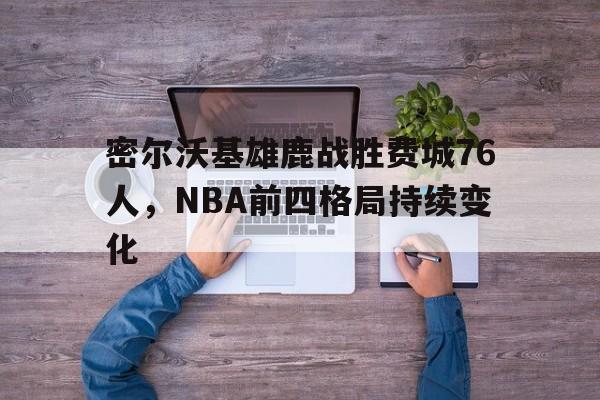 APP下载_包含密尔沃基雄鹿战胜费城76人，NBA前四格局持续变化的词条